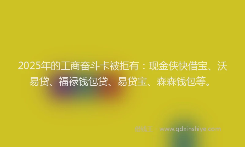 2025年的工商奋斗卡被拒有：现金侠快借宝、沃易贷、福禄钱包贷、易贷宝、森森钱包等。
