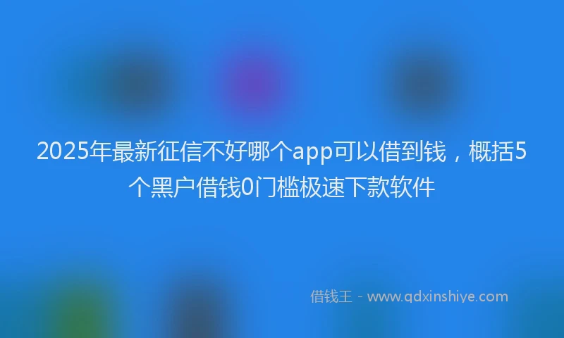 2025年最新征信不好哪个app可以借到钱，概括5个黑户借钱0门槛极速下款软件