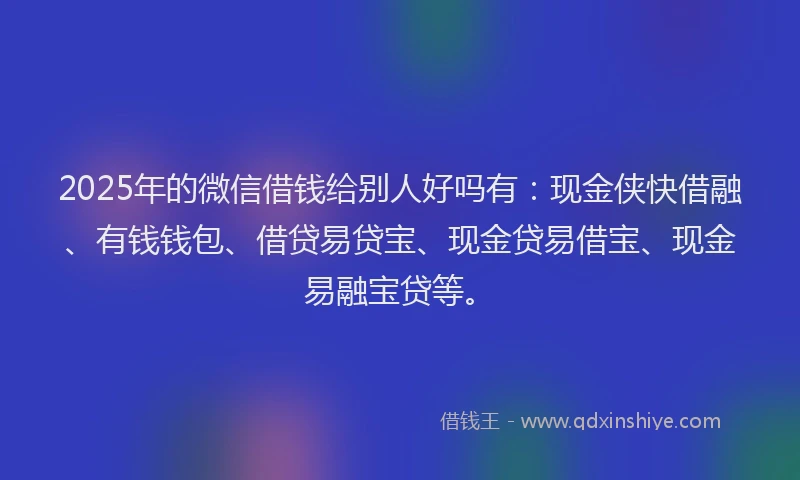 2025年的微信借钱给别人好吗有：现金侠快借融、有钱钱包、借贷易贷宝、现金贷易借宝、现金易融宝贷等。