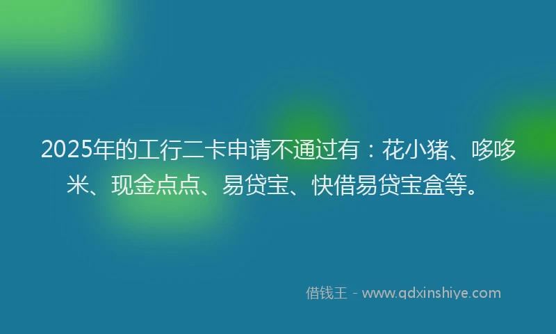 2025年的工行二卡申请不通过有：花小猪、哆哆米、现金点点、易贷宝、快借易贷宝盒等。