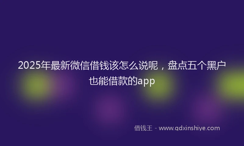 2025年最新微信借钱该怎么说呢，盘点五个黑户也能借款的app