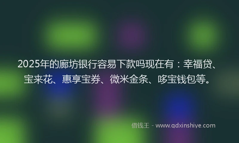 2025年的廊坊银行容易下款吗现在有：幸福贷、宝来花、惠享宝券、微米金条、哆宝钱包等。