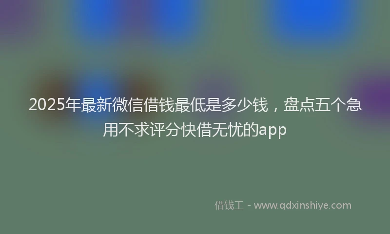 2025年最新微信借钱最低是多少钱，盘点五个急用不求评分快借无忧的app