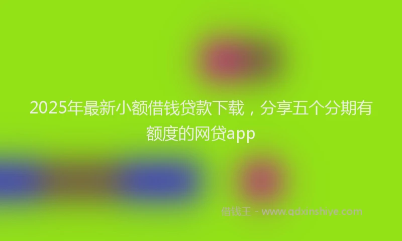 2025年最新小额借钱贷款下载，分享五个分期有额度的网贷app