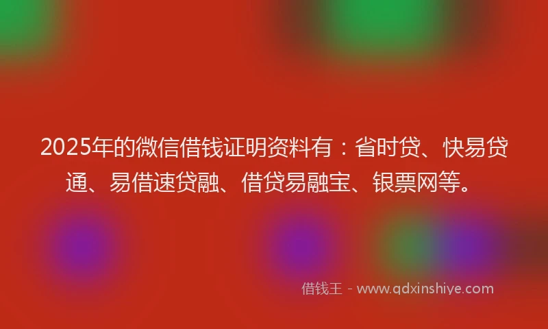 2025年的微信借钱证明资料有：省时贷、快易贷通、易借速贷融、借贷易融宝、银票网等。