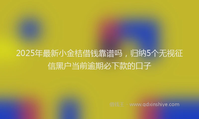 2025年最新小金桔借钱靠谱吗，归纳5个无视征信黑户当前逾期必下款的口子