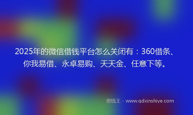 2025年的微信借钱平台怎么关闭有：360借条、你我易借、永卓易购、天天金、任意下等。