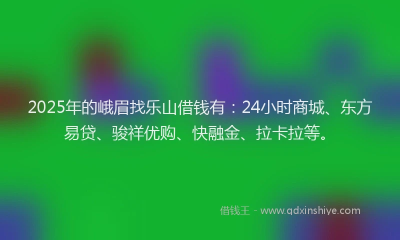 2025年的峨眉找乐山借钱有：24小时商城、东方易贷、骏祥优购、快融金、拉卡拉等。
