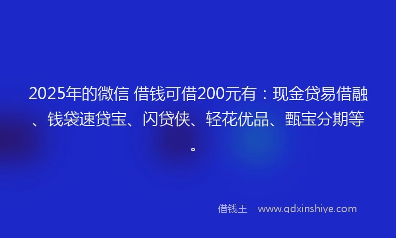2025年的微信 借钱可借200元有：现金贷易借融、钱袋速贷宝、闪贷侠、轻花优品、甄宝分期等。