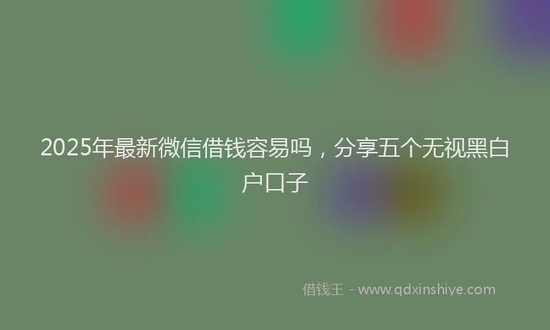 2025年最新微信借钱容易吗，分享五个无视黑白户口子