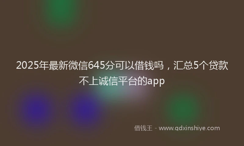 2025年最新微信645分可以借钱吗，汇总5个贷款不上诚信平台的app