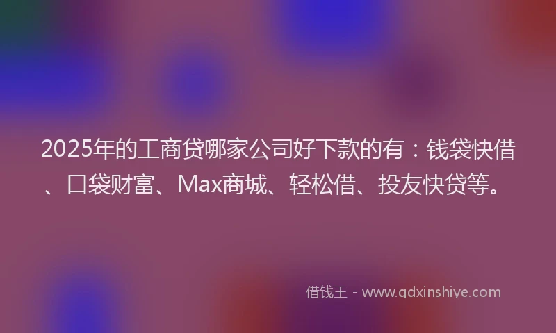 2025年的工商贷哪家公司好下款的有：钱袋快借、口袋财富、Max商城、轻松借、投友快贷等。