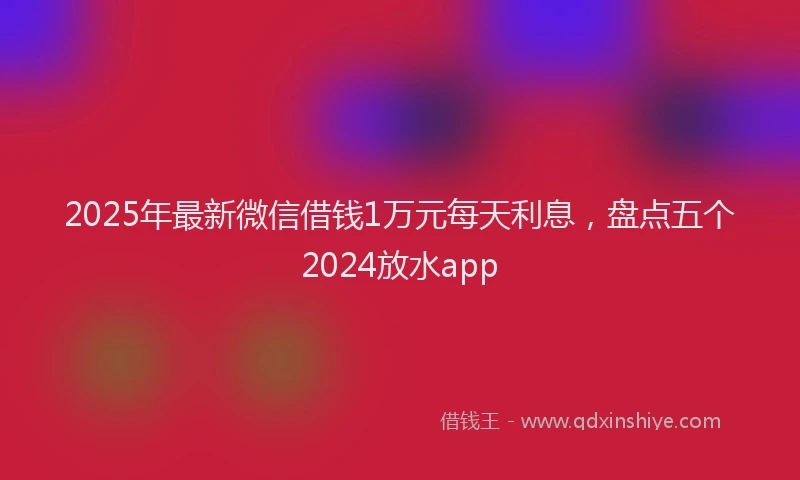 2025年最新微信借钱1万元每天利息，盘点五个2024放水app