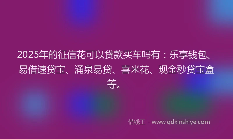 2025年的征信花可以贷款买车吗有：乐享钱包、易借速贷宝、涌泉易贷、喜米花、现金秒贷宝盒等。
