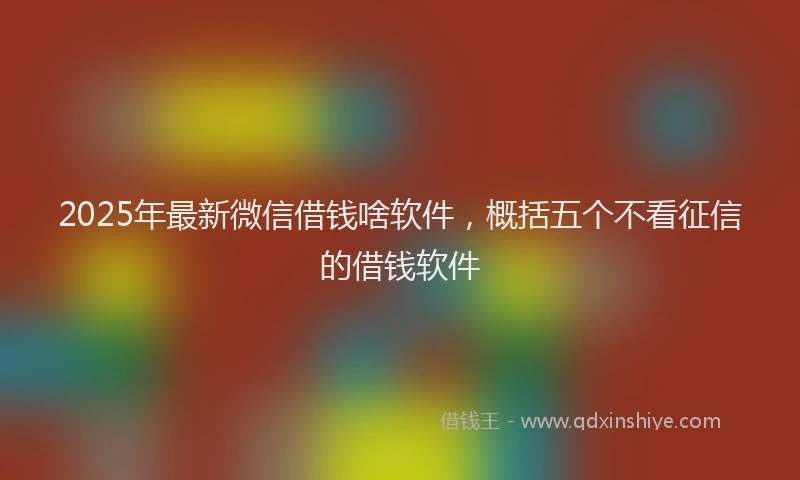 2025年最新微信借钱啥软件，概括五个不看征信的借钱软件