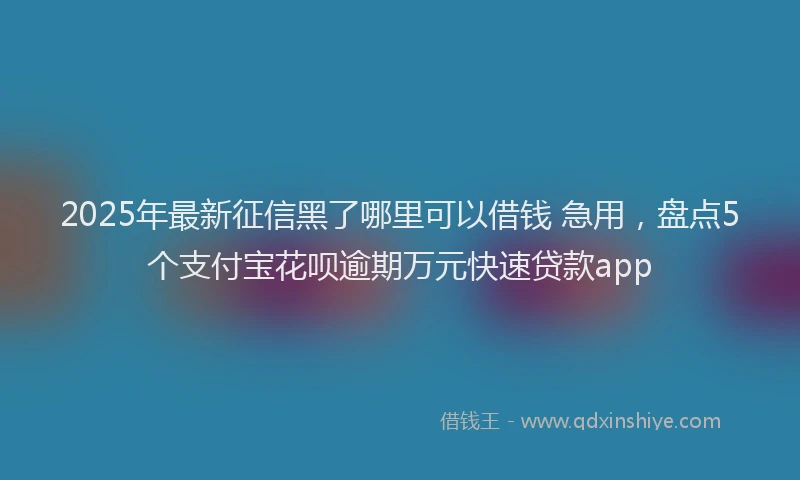 2025年最新征信黑了哪里可以借钱 急用，盘点5个支付宝花呗逾期万元快速贷款app