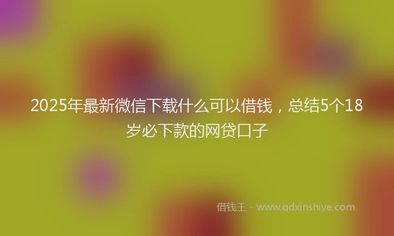2025年最新微信下载什么可以借钱，总结5个18岁必下款的网贷口子