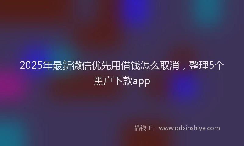 2025年最新微信优先用借钱怎么取消，整理5个黑户下款app
