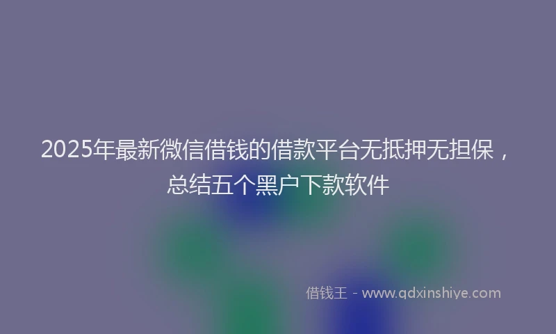 2025年最新微信借钱的借款平台无抵押无担保，总结五个黑户下款软件