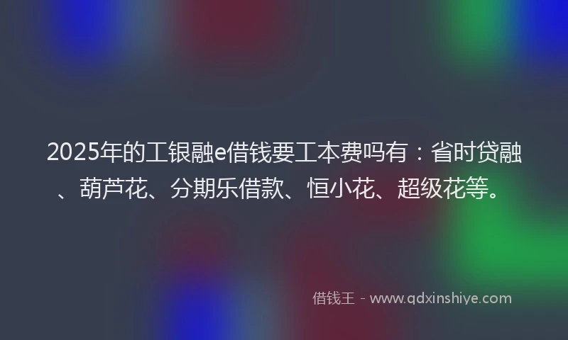 2025年的工银融e借钱要工本费吗有：省时贷融、葫芦花、分期乐借款、恒小花、超级花等。