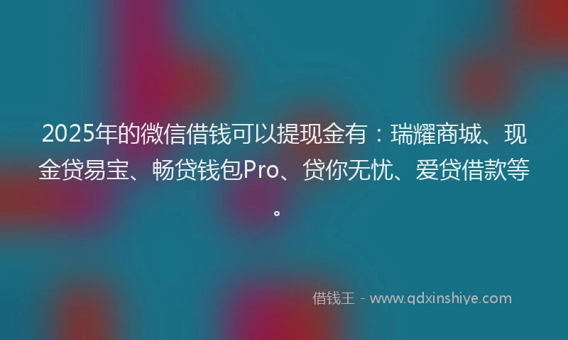 2025年的微信借钱可以提现金有：瑞耀商城、现金贷易宝、畅贷钱包Pro、贷你无忧、爱贷借款等。