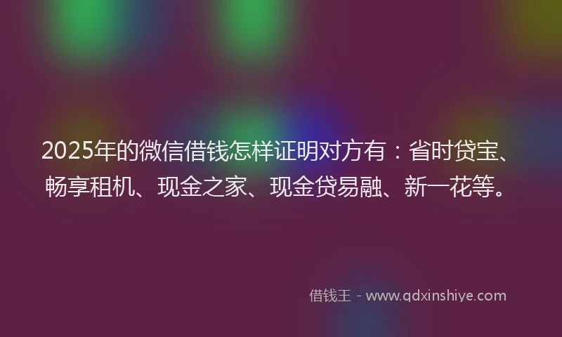 2025年的微信借钱怎样证明对方有：省时贷宝、畅享租机、现金之家、现金贷易融、新一花等。