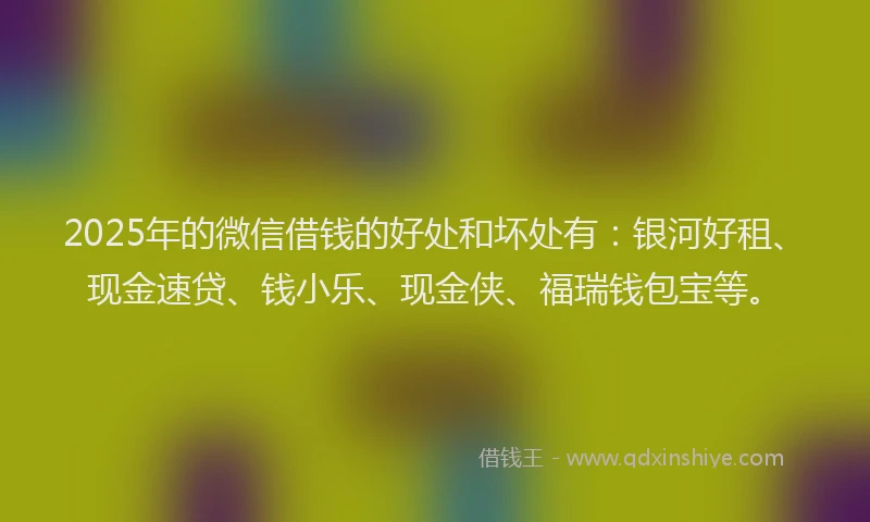 2025年的微信借钱的好处和坏处有：银河好租、现金速贷、钱小乐、现金侠、福瑞钱包宝等。