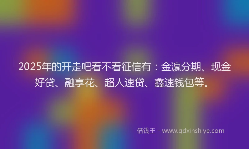 2025年的开走吧看不看征信有：金瀛分期、现金好贷、融享花、超人速贷、鑫速钱包等。
