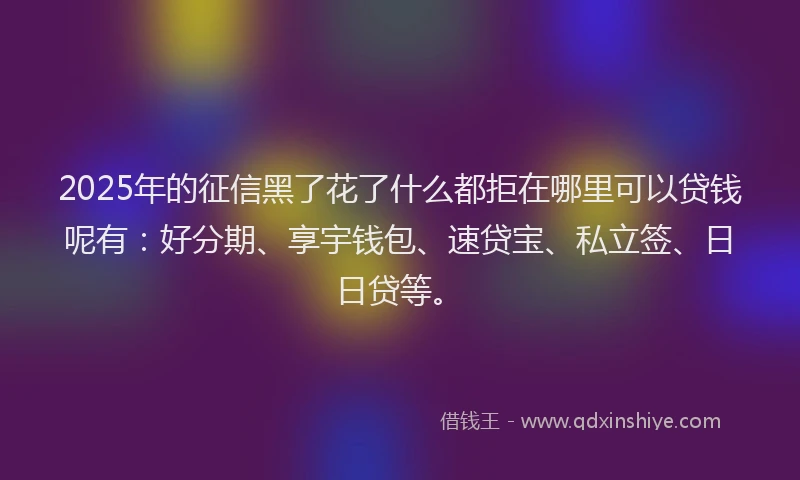 2025年的征信黑了花了什么都拒在哪里可以贷钱呢有：好分期、享宇钱包、速贷宝、私立签、日日贷等。