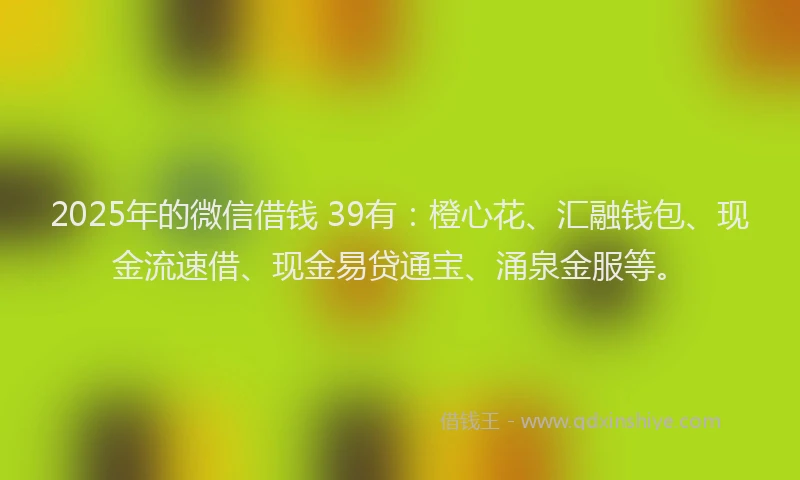 2025年的微信借钱 39有：橙心花、汇融钱包、现金流速借、现金易贷通宝、涌泉金服等。