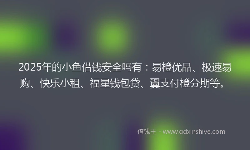 2025年的小鱼借钱安全吗有：易橙优品、极速易购、快乐小租、福星钱包贷、翼支付橙分期等。