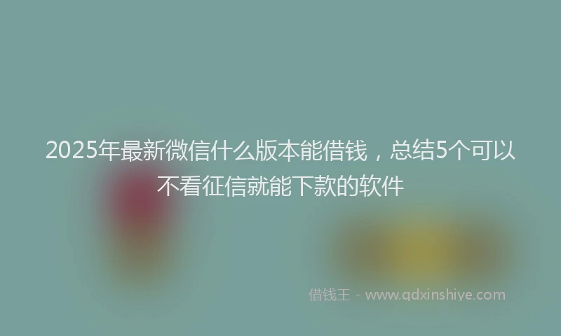2025年最新微信什么版本能借钱，总结5个可以不看征信就能下款的软件