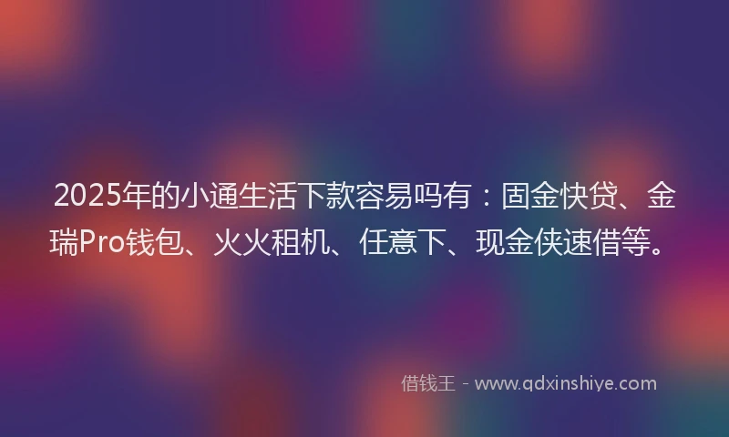 2025年的小通生活下款容易吗有：固金快贷、金瑞Pro钱包、火火租机、任意下、现金侠速借等。