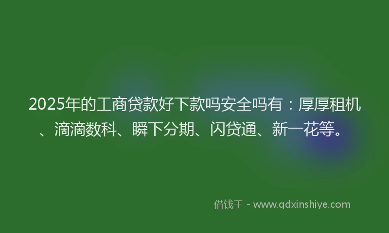2025年的工商贷款好下款吗安全吗有：厚厚租机、滴滴数科、瞬下分期、闪贷通、新一花等。