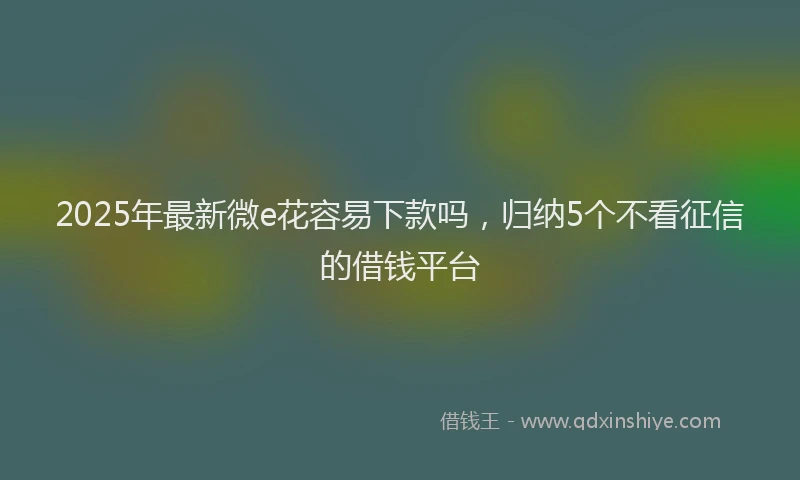 2025年最新微e花容易下款吗，归纳5个不看征信的借钱平台
