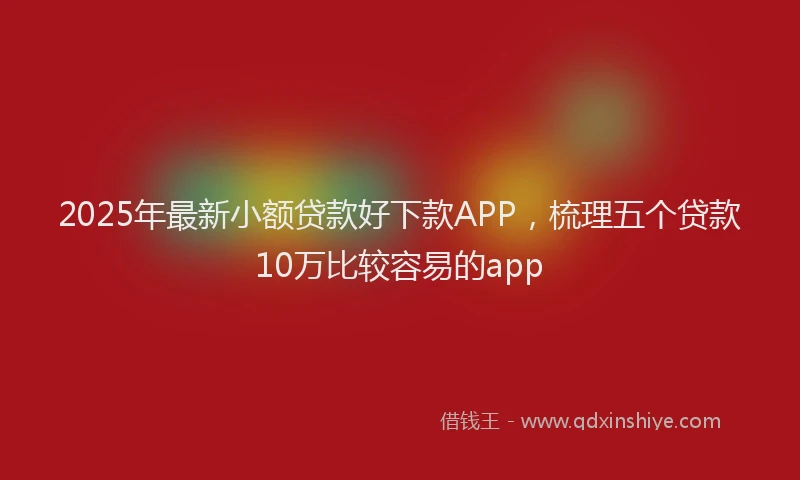 2025年最新小额贷款好下款APP，梳理五个贷款10万比较容易的app