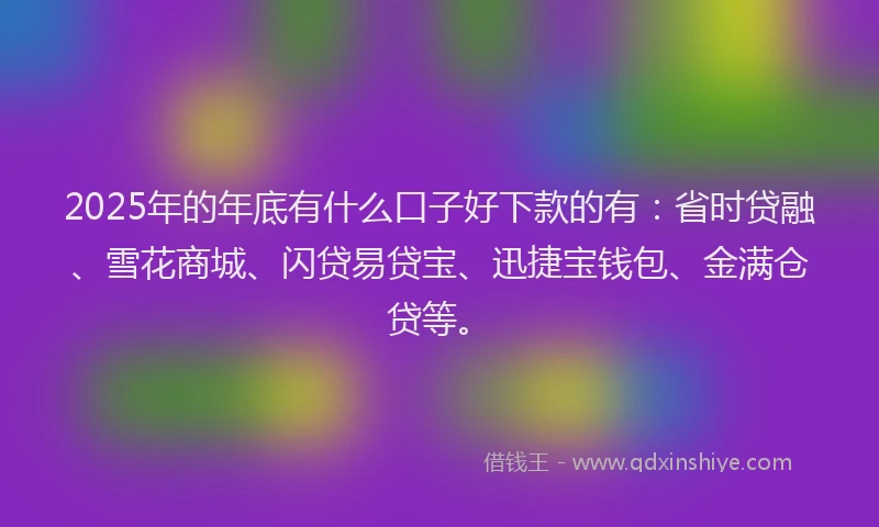 2025年的年底有什么口子好下款的有：省时贷融、雪花商城、闪贷易贷宝、迅捷宝钱包、金满仓贷等。