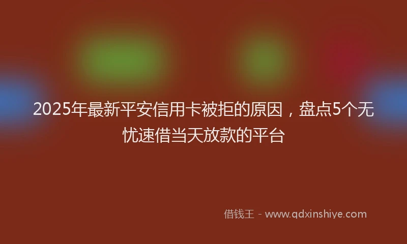 2025年最新平安信用卡被拒的原因，盘点5个无忧速借当天放款的平台