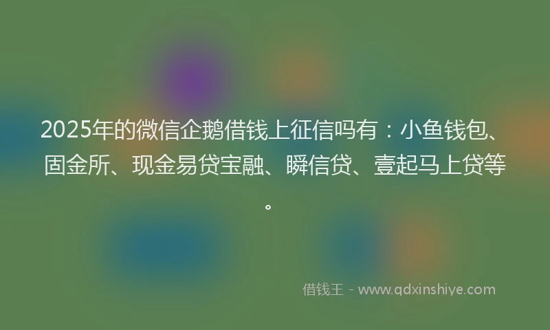 2025年的微信企鹅借钱上征信吗有：小鱼钱包、固金所、现金易贷宝融、瞬信贷、壹起马上贷等。