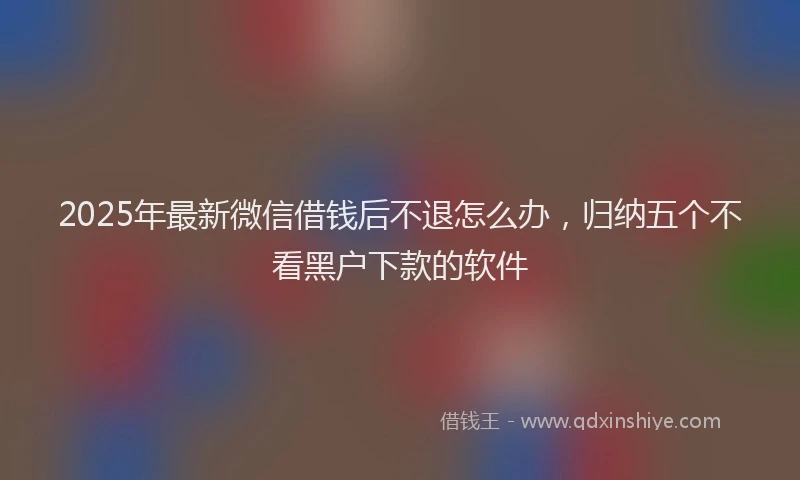 2025年最新微信借钱后不退怎么办，归纳五个不看黑户下款的软件