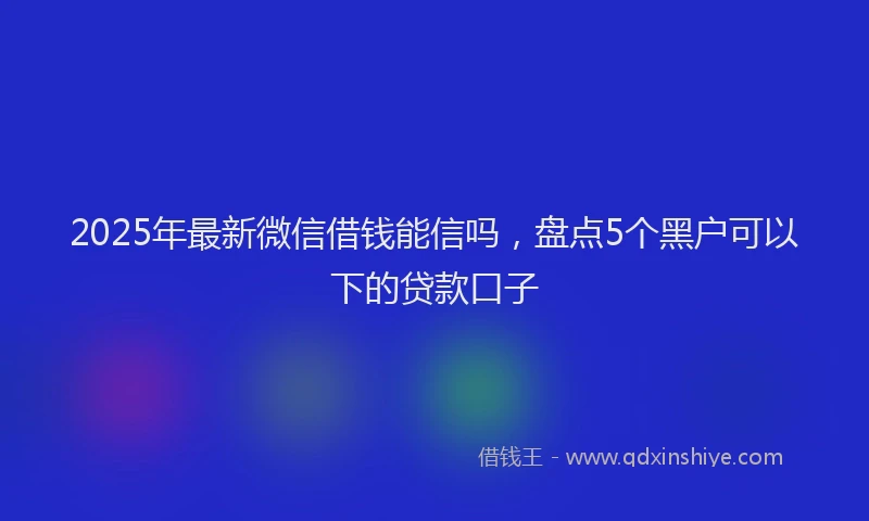 2025年最新微信借钱能信吗，盘点5个黑户可以下的贷款口子