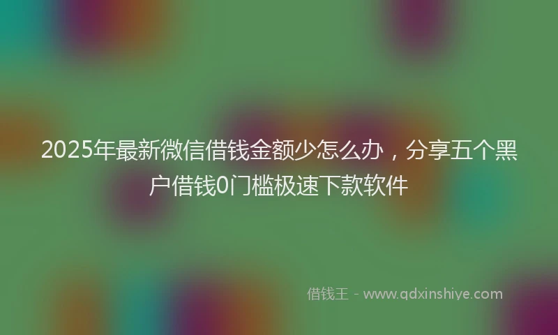 2025年最新微信借钱金额少怎么办，分享五个黑户借钱0门槛极速下款软件