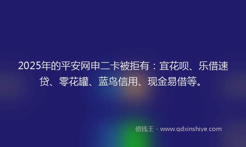 2025年的平安网申二卡被拒有：宜花呗、乐借速贷、零花罐、蓝鸟信用、现金易借等。