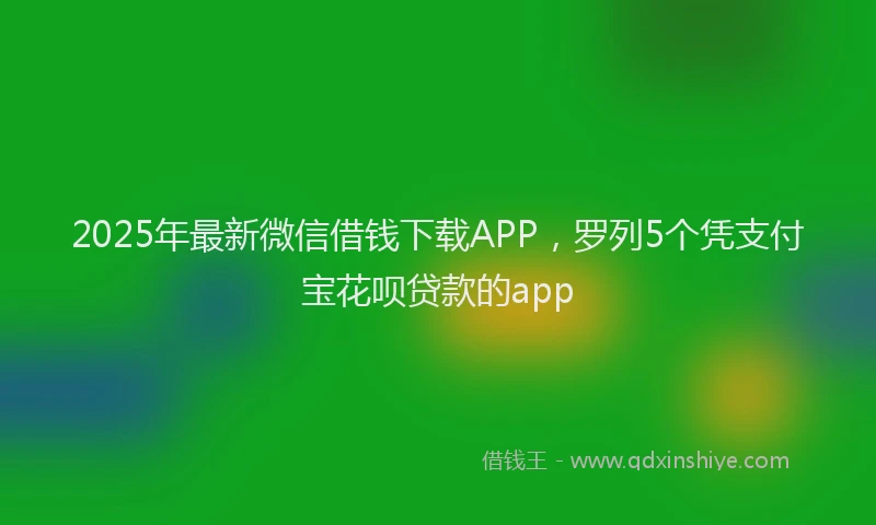 2025年最新微信借钱下载APP，罗列5个凭支付宝花呗贷款的app