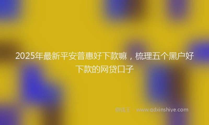 2025年最新平安普惠好下款嘛，梳理五个黑户好下款的网贷口子