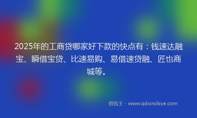 2025年的工商贷哪家好下款的快点有：钱速达融宝、瞬借宝贷、比速易购、易借速贷融、匠也商城等。