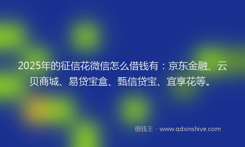 2025年的征信花微信怎么借钱有：京东金融、云贝商城、易贷宝盒、甄信贷宝、宜享花等。