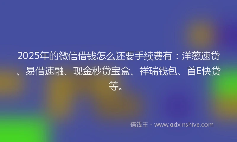 2025年的微信借钱怎么还要手续费有：洋葱速贷、易借速融、现金秒贷宝盒、祥瑞钱包、首E快贷等。