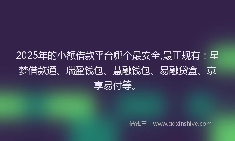 2025年的小额借款平台哪个最安全,最正规有：星梦借款通、瑞盈钱包、慧融钱包、易融贷盒、京享易付等。