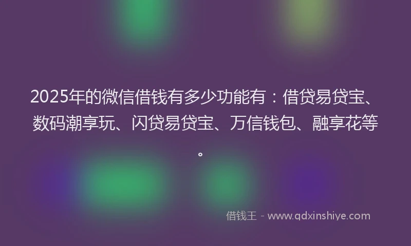 2025年的微信借钱有多少功能有：借贷易贷宝、数码潮享玩、闪贷易贷宝、万信钱包、融享花等。